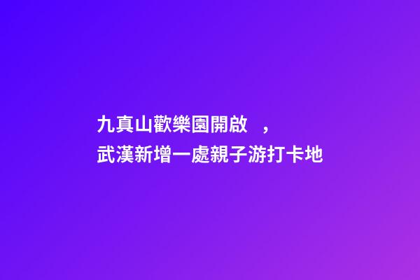 九真山歡樂園開啟，武漢新增一處親子游打卡地